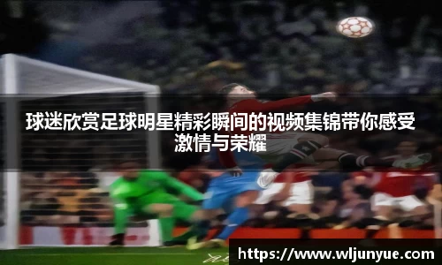 球迷欣赏足球明星精彩瞬间的视频集锦带你感受激情与荣耀